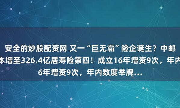 安全的炒股配资网 又一“巨无霸”险企诞生？中邮人寿注册资本增至326.4亿居寿险第四！成立16年增资9次，年内数度举牌…