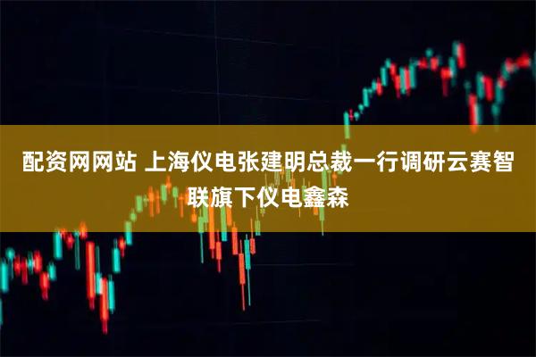 配资网网站 上海仪电张建明总裁一行调研云赛智联旗下仪电鑫森
