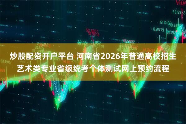 炒股配资开户平台 河南省2026年普通高校招生艺术类专业省级统考个体测试网上预约流程