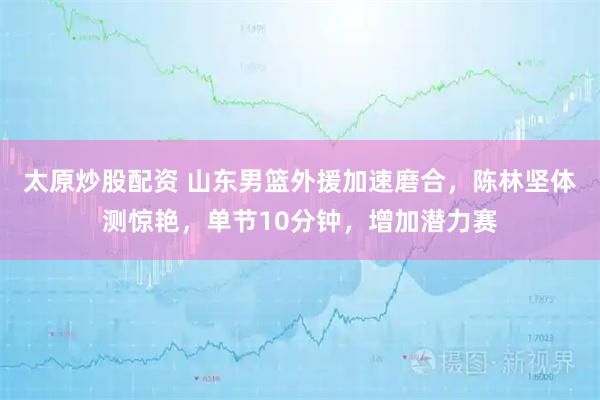 太原炒股配资 山东男篮外援加速磨合，陈林坚体测惊艳，单节10分钟，增加潜力赛