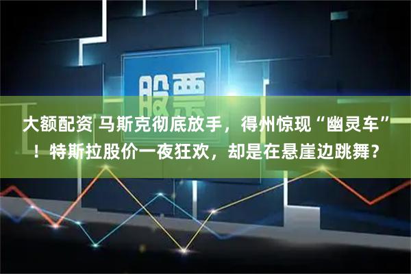 大额配资 马斯克彻底放手，得州惊现“幽灵车”！特斯拉股价一夜狂欢，却是在悬崖边跳舞？