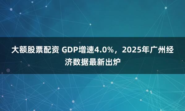 大额股票配资 GDP增速4.0%，2025年广州经济数据最新出炉