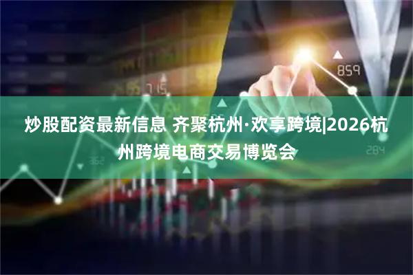 炒股配资最新信息 齐聚杭州·欢享跨境|2026杭州跨境电商交易博览会