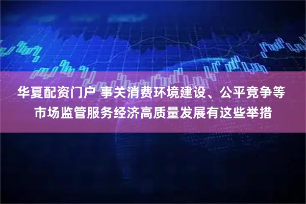 华夏配资门户 事关消费环境建设、公平竞争等 市场监管服务经济高质量发展有这些举措