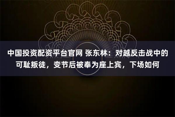 中国投资配资平台官网 张东林：对越反击战中的可耻叛徒，变节后被奉为座上宾，下场如何