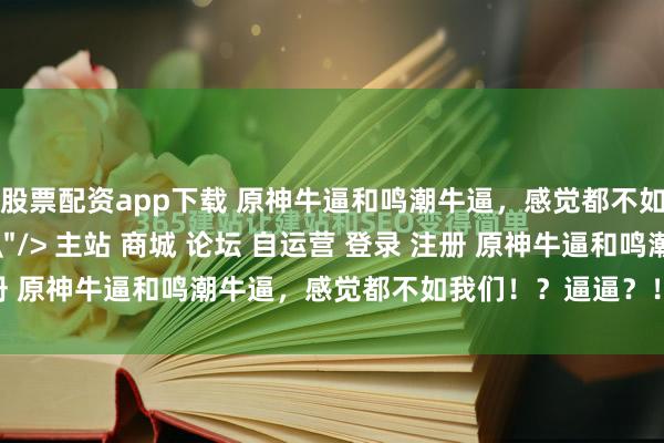 股票配资app下载 原神牛逼和鸣潮牛逼，感觉都不如我们！？逼逼？！\＂/> 主站 商城 论坛 自运营 登录 注册 原神牛逼和鸣潮牛逼，感觉都不如我们！？逼逼？！ 泥头车 20...