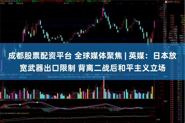 成都股票配资平台 全球媒体聚焦 | 英媒：日本放宽武器出口限制 背离二战后和平主义立场