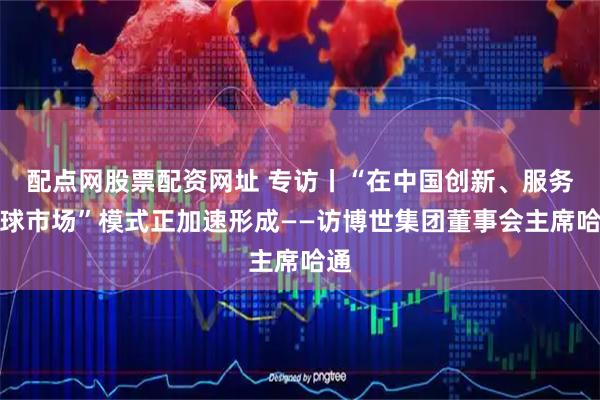 配点网股票配资网址 专访丨“在中国创新、服务全球市场”模式正加速形成——访博世集团董事会主席哈通