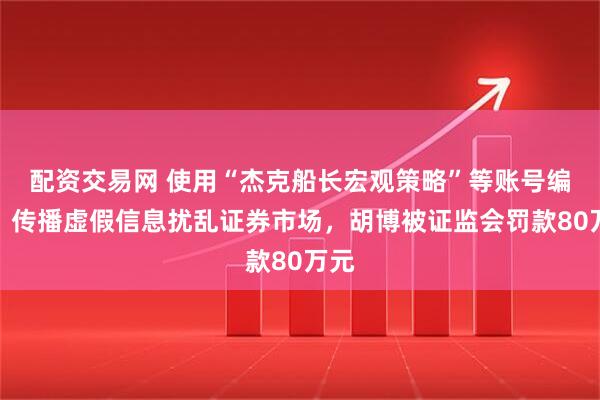 配资交易网 使用“杰克船长宏观策略”等账号编造、传播虚假信息扰乱证券市场，胡博被证监会罚款80万元