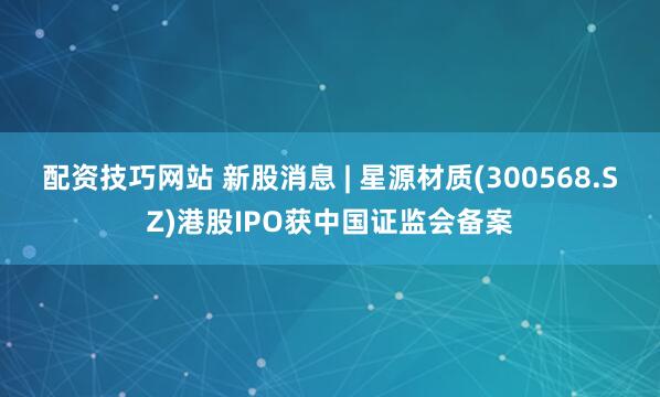 配资技巧网站 新股消息 | 星源材质(300568.SZ)港股IPO获中国证监会备案