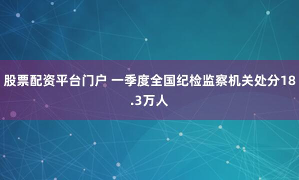 股票配资平台门户 一季度全国纪检监察机关处分18.3万人